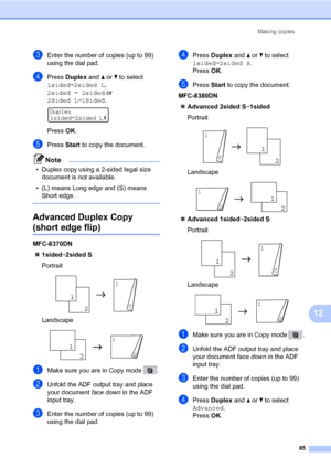 Page 96Making copies
85
12
cEnter the number of copies (up to 99) 
using the dial pad.
dPress Duplex and a or b to select 
1sidedi2sided L, 
2sidedi2sided or 
2Sided Li1Sided.
 
Duplex
1sidedi2sided Le
PressOK.
ePress Start to copy the document.
Note
• Duplex copy using a 2-sided legal size 
document is not available.
• (L) means Long edge and (S) means 
Short edge.
 
Advanced Duplex Copy 
(short edge flip)12
MFC-8370DN
„1sidedi2sided S
Portrait
 
Landscape
 
aMake sure you are in Copy mode  .
bUnfold the ADF...