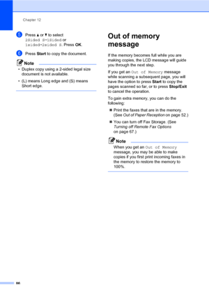 Page 97Chapter 12
86
ePress a or b to select 
2Sided Si1Sided or 
1sidedi2sided S. Press OK.
fPress Start to copy the document.
Note
• Duplex copy using a 2-sided legal size 
document is not available.
• (L) means Long edge and (S) means 
Short edge.
 
Out of memory 
message
12
If the memory becomes full while you are 
making copies, the LCD message will guide 
you through the next step.
If you get an Out of Memory message 
while scanning a subsequent page, you will 
have the option to press Start to copy the...