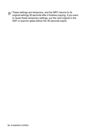Page 10510 - 5 MAKING COPIES
These settings are temporary, and the MFC returns to its 
original settings 30 seconds after it finishes copying. If you want 
to reuse these temporary settings, put the next original in the 
ADF or scanner glass before the 30 seconds expire. 