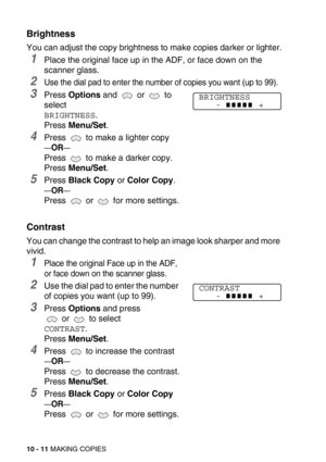 Page 11110 - 11 MAKING COPIES
Brightness
You can adjust the copy brightness to make copies darker or lighter.
1Place the original face up in the ADF, or face down on the 
scanner glass.
2Use the dial pad to enter the number of copies you want (up to 99).
3Press Options and  or  to 
select 
BRIGHTNESS.
Press Menu/Set.
4Press   to make a lighter copy
—OR—
Press   to make a darker copy.
Press Menu/Set.
5Press Black Copy or Color Copy.
—OR—
Press   or   for more settings.
Contrast
You can change the contrast to help...