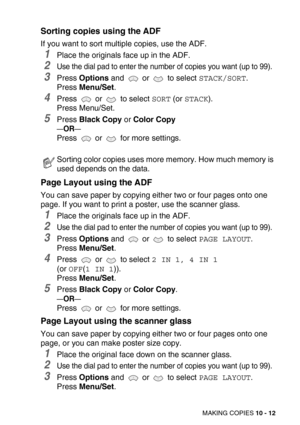 Page 112MAKING COPIES 10 - 12
Sorting copies using the ADF
If you want to sort multiple copies, use the ADF.
1Place the originals face up in the ADF.
2Use the dial pad to enter the number of copies you want (up to 99).
3Press Options and   or   to select STACK/SORT.
Press Menu/Set.
4Press   or   to select SORT (or STACK).
Press Menu/Set.
5Press Black Copy or Color Copy
—OR—
Press  or  for more settings.
Page Layout using the ADF
You can save paper by copying either two or four pages onto one 
page. If you want...