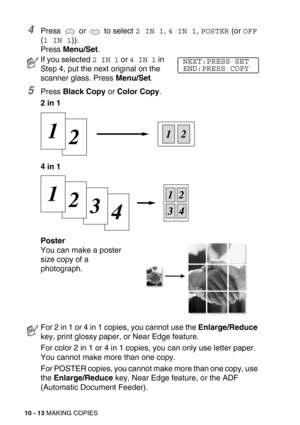 Page 11310 - 13 MAKING COPIES
4Press   or   to select 2 IN 1, 4 IN 1, POSTER (or OFF 
(
1 IN 1)).
Press Menu/Set.
5Press Black Copy or Color Copy.
2 in 1
4 in 1
Poster
You can make a poster 
size copy of a 
photograph.
If you selected 2 IN 1 or 4 IN 1 in 
Step 4, put the next original on the 
scanner glass. Press Menu/Set.
For 2 in 1 or 4 in 1 copies, you cannot use the Enlarge/Reduce 
key, print glossy paper, or Near Edge feature.
For color 2 in 1 or 4 in 1 copies, you can only use letter paper. 
You cannot...