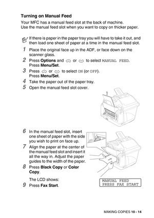 Page 114MAKING COPIES 10 - 14
Turning on Manual Feed
Your MFC has a manual feed slot at the back of machine.
Use the manual feed slot when you want to copy on thicker paper.
1Place the original face up in the ADF, or face down on the 
scanner glass.
2Press Options and   or   to select MANUAL FEED. 
Press Menu/Set.
3Press   or   to select ON (or OFF).
Press Menu/Set.
4Take the paper out of the paper tray.
5Open the manual feed slot cover.
6In the manual feed slot, insert 
one sheet of paper with the side 
you...