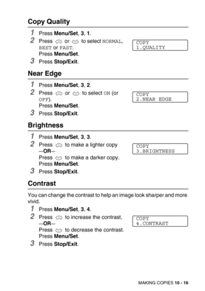 Page 116MAKING COPIES 10 - 16
Copy Quality
1Press Menu/Set, 3, 1.
2Press  or  to select NORMAL, 
BEST or FAST.
Press Menu/Set.
3Press Stop/Exit.
Near Edge
1Press Menu/Set, 3, 2.
2Press   or   to select ON (or 
OFF).
Press Menu/Set.
3Press Stop/Exit.
Brightness
1Press Menu/Set, 3, 3.
2Press   to make a lighter copy
—OR—
Press   to make a darker copy.
Press Menu/Set.
3Press Stop/Exit.
Contrast
You can change the contrast to help an image look sharper and more 
vivid.
1Press Menu/Set, 3, 4.
2Press   to increase the...