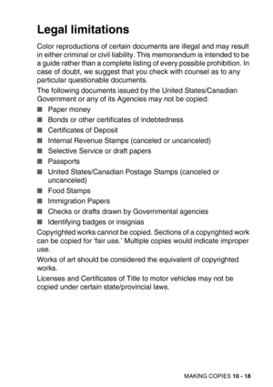 Page 118MAKING COPIES 10 - 18
Legal limitations
Color reproductions of certain documents are illegal and may result 
in either criminal or civil liability. This memorandum is intended to be 
a guide rather than a complete listing of every possible prohibition. In 
case of doubt, we suggest that you check with counsel as to any 
particular questionable documents.
The following documents issued by the United States/Canadian 
Government or any of its Agencies may not be copied:
Paper money
Bonds or other...