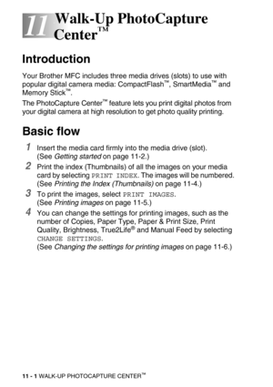 Page 11911 - 1 WALK-UP PHOTOCAPTURE CENTER™
11
11Walk-Up PhotoCapture 
Center
™
Introduction
Your Brother MFC includes three media drives (slots) to use with 
popular digital camera media: CompactFlash™, SmartMedia™ and 
Memory Stick™.
The PhotoCapture Center
™ feature lets you print digital photos from 
your digital camera at high resolution to get photo quality printing.
Basic flow
1Insert the media card firmly into the media drive (slot).
(See Getting started on page 11-2.)
2Print the index (Thumbnails) of...