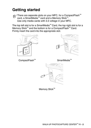 Page 120WALK-UP PHOTOCAPTURE CENTER™ 11 - 2
Getting started
The top left slot is for a SmartMedia™ Card, the top right slot is for a 
Memory Stick™ and the bottom is for a CompactFlash™ Card. 
Firmly insert the card into the appropriate slot. 
CompactFlash
™SmartMedia™
Memory Stick™
There are separate slots on your MFC, for a CompactFlash™ 
card, a SmartMedia™ card and a Memory Stick™.
Use only media cards with 3.3 voltage in your MFC. 