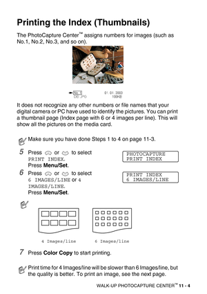 Page 122WALK-UP PHOTOCAPTURE CENTER™ 11 - 4
Printing the Index (Thumbnails)
The PhotoCapture Center™ assigns numbers for images (such as 
No.1, No.2, No.3, and so on).
It does not recognize any other numbers or file names that your 
digital camera or PC have used to identify the pictures. You can print 
a thumbnail page (Index page with 6 or 4 images per line). This will 
show all the pictures on the media card. 
5Press  or  to select 
PRINT INDEX.
Press Menu/Set.
6Press  or  to select 
6 IMAGES/LINE or 4...