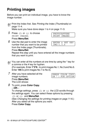 Page 12311 - 5 WALK-UP PHOTOCAPTURE CENTER™
Printing images
Before you can print an individual image, you have to know the 
image number.
5Press  or  to choose 
PRINT IMAGES. 
Press Menu/Set.
6Use the dial pad to enter the image 
number that you want to be printed 
from the Index page (Thumbnails). 
Press Menu/Set.
Repeat this step until you have entered all the image numbers 
that you want to print.
7After you have selected all the 
image numbers. 
Press Menu/Set.
The LCD shows:
8To print, press Color Copy....