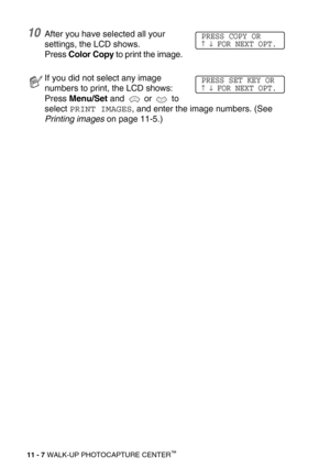 Page 12511 - 7 WALK-UP PHOTOCAPTURE CENTER™
10After you have selected all your 
settings, the LCD shows. 
Press Color Copy to print the image.
If you did not select any image 
numbers to print, the LCD shows:
Press Menu/Set and   or   to 
select 
PRINT IMAGES, and enter the image numbers. (See 
Printing images on page 11-5.)
PRESS COPY OR↑ ↓ FOR NEXT OPT.
PRESS SET KEY OR↑ ↓ FOR NEXT OPT. 