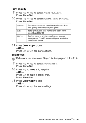 Page 128WALK-UP PHOTOCAPTURE CENTER™ 11 - 10
Print Quality
9Press  or  to select PRINT QUALITY.
Press Menu/Set.
10Press  or  to select NORMAL, FINE or PHOTO.
Press Menu/Set.
11Press Color Copy to print
—OR—
Press   or   for more settings.
Brightness
9Press  or  to select BRIGHTNESS.
Press Menu/Set. 
10Press   to make a lighter print
—OR—
Press   to make a darker print.
Press Menu/Set.
11Press Color Copy to print 
—OR—
Press   or   for more settings.
NORMALRecommended mode for ordinary printouts. Good 
print...