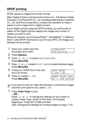 Page 13111 - 13 WALK-UP PHOTOCAPTURE CENTER™
DPOF printing
DPOF stands for Digital Print Order Format.
Major Digital Camera manufacturers (Canon Inc., E Eastman Kodak 
Company, Fuji Photo Film Co., Ltd. and Matsushita Electric Industrial 
Co., Ltd. and Sony Corporation.) created this standard to make it 
easier to print images from a digital camera.
If your digital camera supports DPOF printing, you will be able to 
select on the Digital Camera display the images and number of 
copies you want to print.
When the...