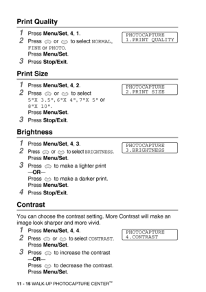 Page 13311 - 15 WALK-UP PHOTOCAPTURE CENTER™
Print Quality
1Press Menu/Set, 4, 1.
2Press  or  to select NORMAL, 
FINE or PHOTO.
Press Menu/Set.
3Press Stop/Exit.
Print Size
1Press Menu/Set, 4, 2.
2Press  or  to select 
5X 3.5, 6X 4, 7X 5 or 
8X 10.
Press Menu/Set.
3Press Stop/Exit.
Brightness
1Press Menu/Set, 4, 3.
2Press  or  to select BRIGHTNESS.
Press Menu/Set. 
3Press   to make a lighter print
—OR—
Press   to make a darker print.
Press Menu/Set.
4Press Stop/Exit.
Contrast
You can choose the contrast setting....