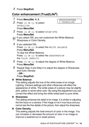 Page 134WALK-UP PHOTOCAPTURE CENTER™ 11 - 16
4Press Stop/Exit.
Color enhancement (True2Life®)
1Press Menu/Set, 4, 5.
2Press   or   to select 
TRUE2LIFE.
Press Menu/Set.
3Press   or   to select ON (or OFF).
Press Menu/Set.
4If you selected ON, 
Press   or   to select the 
WHITE BALANCE.
Press Menu/Set. 
To skip the White Balance.
Press   or   to select the 
SHARPNESS or 
the 
COLOR DENSITY.
5Press   or   to adjust the degree of White Balance.
Press Menu/Set. 
6Repeat Step 4 and Step 5 to adjust the degree of...
