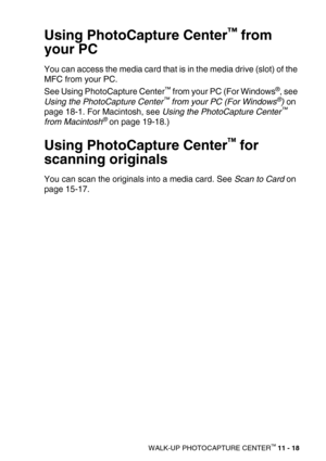 Page 136WALK-UP PHOTOCAPTURE CENTER™ 11 - 18
Using PhotoCapture Center™ from 
your PC
You can access the media card that is in the media drive (slot) of the 
MFC from your PC.
See Using PhotoCapture Center
™ from your PC (For Windows®, see 
Using the PhotoCapture Center™ from your PC (For Windows®) on 
page 18-1. For Macintosh, see Using the PhotoCapture Center™ 
from Macintosh® on page 19-18.)
Using PhotoCapture Center™ for 
scanning originals
You can scan the originals into a media card. See Scan to Card on...