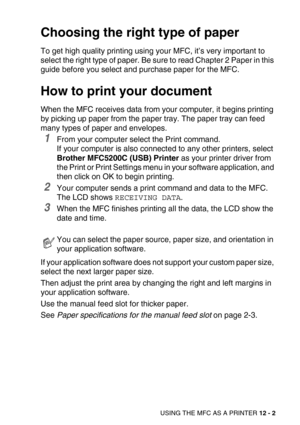 Page 138USING THE MFC AS A PRINTER 12 - 2
Choosing the right type of paper
To get high quality printing using your MFC, it’s very important to 
select the right type of paper. Be sure to read Chapter 2 Paper in this 
guide before you select and purchase paper for the MFC.
How to print your document
When the MFC receives data from your computer, it begins printing 
by picking up paper from the paper tray. The paper tray can feed 
many types of paper and envelopes. 
1From your computer select the Print command.
If...