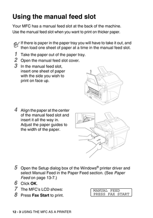 Page 13912 - 3 USING THE MFC AS A PRINTER
Using the manual feed slot
Your MFC has a manual feed slot at the back of the machine. 
Use the manual feed slot when you want to print on thicker paper.
1Take the paper out of the paper tray.
2Open the manual feed slot cover.
3In the manual feed slot, 
insert one sheet of paper 
with the side you wish to 
print on face up.
4Align the paper at the center 
of the manual feed slot and 
insert it all the way in.
Adjust the paper guides to 
the width of the paper.
5Open the...