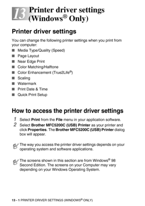 Page 14113 - 1 PRINTER DRIVER SETTINGS (WINDOWS® ONLY)
13
13Printer driver settings 
(Windows
® Only)
Printer driver settings
You can change the following printer settings when you print from 
your computer:
Media Type/Quality (Speed)
Page Layout
Near Edge Print
Color Matching/Halftone
Color Enhancement (True2Life®)
Scaling
Watermark
Print Date & Time 
Quick Print Setup
How to access the printer driver settings
1Select Print from the File menu in your application software.
2Select Brother MFC5200C (USB)...