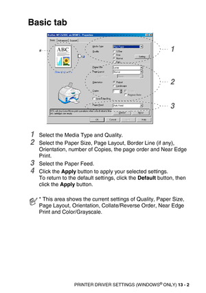 Page 142PRINTER DRIVER SETTINGS (WINDOWS® ONLY) 13 - 2
Basic tab
1Select the Media Type and Quality.
2Select the Paper Size, Page Layout, Border Line (if any), 
Orientation, number of Copies, the page order and Near Edge 
Print.
3Select the Paper Feed.
4Click the Apply button to apply your selected settings.
To return to the default settings, click the Default button, then 
click the Apply button.
* This area shows the current settings of Quality, Paper Size, 
Page Layout, Orientation, Collate/Reverse Order,...