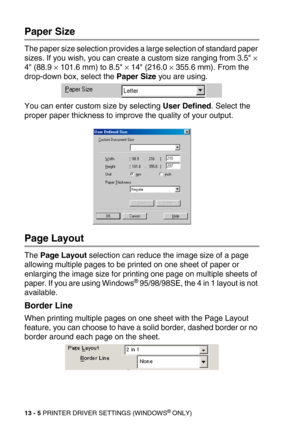 Page 14513 - 5 PRINTER DRIVER SETTINGS (WINDOWS® ONLY)
Paper Size
The paper size selection provides a large selection of standard paper 
sizes. If you wish, you can create a custom size ranging from 3.5 
× 
4 (88.9 × 101.6 mm) to 8.5 × 14 (216.0 × 355.6 mm). From the 
drop-down box, select the Paper Size you are using. 
You can enter custom size by selecting User Defined. Select the 
proper paper thickness to improve the quality of your output.
Page Layout
The Page Layout selection can reduce the image size of a...