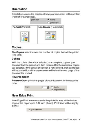 Page 146PRINTER DRIVER SETTINGS (WINDOWS® ONLY) 13 - 6
Orientation
Orientation selects the position of how your document will be printed 
(Portrait or Landscape). 
Copies
The Copies selection sets the number of copies that will be printed 
(1 to 999).
Collate
With the collate check box selected, one complete copy of your 
document will be printed and then repeated for the number of copies 
you selected. If the collate check box is not selected, then each page 
will be printed for all the copies selected before...