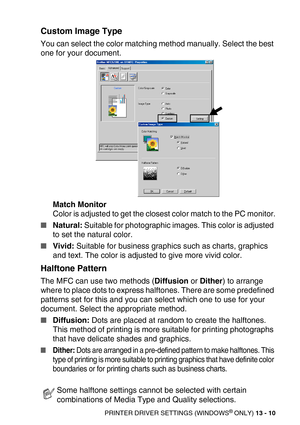 Page 150PRINTER DRIVER SETTINGS (WINDOWS® ONLY) 13 - 10
Custom Image Type
You can select the color matching method manually. Select the best 
one for your document.
Match Monitor
Color is adjusted to get the closest color match to the PC monitor.
Natural: Suitable for photographic images. This color is adjusted 
to set the natural color.
Vivid: Suitable for business graphics such as charts, graphics 
and text. The color is adjusted to give more vivid color.
Halftone Pattern
The MFC can use two methods...