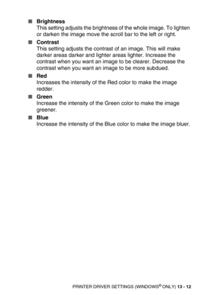 Page 152PRINTER DRIVER SETTINGS (WINDOWS® ONLY) 13 - 12
Brightness
This setting adjusts the brightness of the whole image. To lighten 
or darken the image move the scroll bar to the left or right.
Contrast
This setting adjusts the contrast of an image. This will make 
darker areas darker and lighter areas lighter. Increase the 
contrast when you want an image to be clearer. Decrease the 
contrast when you want an image to be more subdued.
Red 
Increases the intensity of the Red color to make the image...