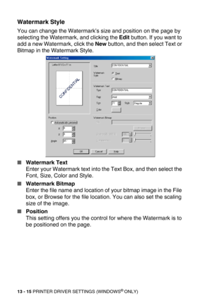 Page 15513 - 15 PRINTER DRIVER SETTINGS (WINDOWS® ONLY)
Watermark Style
You can change the Watermark’s size and position on the page by 
selecting the Watermark, and clicking the Edit button. If you want to 
add a new Watermark, click the New button, and then select Text or 
Bitmap in the Watermark Style. 
Watermark Text
Enter your Watermark text into the Text Box, and then select the 
Font, Size, Color and Style.
Watermark Bitmap
Enter the file name and location of your bitmap image in the File 
box, or...