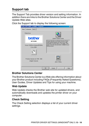 Page 158PRINTER DRIVER SETTINGS (WINDOWS® ONLY) 13 - 18
Support tab
The Support Tab provides driver version and setting information. In 
addition there are links to the Brother Solutions Center and the Driver 
Update Web sites.
Click the Support tab to display the following screen:
Brother Solutions Center
The Brother Solutions Center is a Web site offering information about 
your Brother product including FAQs (Frequently Asked Questions), 
User Guides, Driver Updates and Tips for using your machine.
Web...