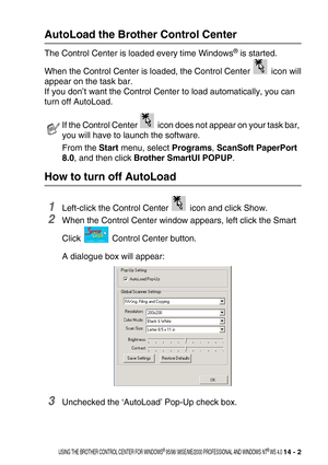 Page 160USING THE BROTHER CONTROL CENTER FOR WINDOWS® 95/98/ 98SE/ME/2000 PROFESSIONAL AND WINDOWS NT® WS 4.0 14 - 2
AutoLoad the Brother Control Center 
The Control Center is loaded every time Windows® is started. 
When the Control Center is loaded, the Control Center   icon will
appear on the task bar.
If you don’t want the Control Center to load automatically, you can 
turn off AutoLoad.
How to turn off AutoLoad 
1Left-click the Control Center   icon and click Show.
2When the Control Center window appears,...