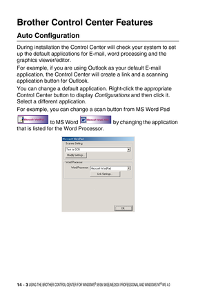 Page 16114 - 3 USING THE BROTHER CONTROL CENTER FOR WINDOWS® 95/98/ 98SE/ME/2000 PROFESSIONAL AND WINDOWS NT® WS 4.0
Brother Control Center Features
Auto Configuration
During installation the Control Center will check your system to set 
up the default applications for E-mail, word processing and the 
graphics viewer/editor.
For example, if you are using Outlook as your default E-mail 
application, the Control Center will create a link and a scanning 
application button for Outlook.
You can change a default...