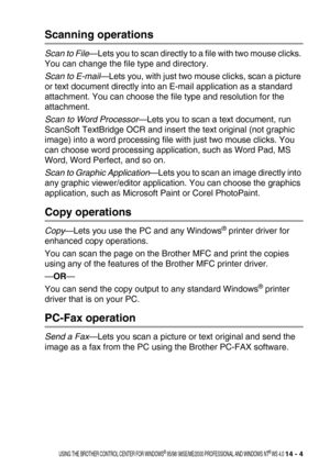 Page 162USING THE BROTHER CONTROL CENTER FOR WINDOWS® 95/98/ 98SE/ME/2000 PROFESSIONAL AND WINDOWS NT® WS 4.0 14 - 4
Scanning operations
Scan to File—Lets you to scan directly to a file with two mouse clicks. 
You can change the file type and directory.
Scan to E-mail—Lets you, with just two mouse clicks, scan a picture 
or text document directly into an E-mail application as a standard 
attachment. You can choose the file type and resolution for the 
attachment.
Scan to Word Processor—Lets you to scan a text...