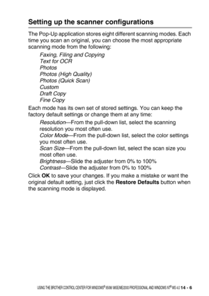 Page 164USING THE BROTHER CONTROL CENTER FOR WINDOWS® 95/98/ 98SE/ME/2000 PROFESSIONAL AND WINDOWS NT® WS 4.0 14 - 6
Setting up the scanner configurations
The Pop-Up application stores eight different scanning modes. Each 
time you scan an original, you can choose the most appropriate 
scanning mode from the following:
Faxing, Filing and Copying
Text for OCR
Photos
Photos (High Quality)
Photos (Quick Scan)
Custom
Draft Copy
Fine Copy
Each mode has its own set of stored settings. You can keep the 
factory default...