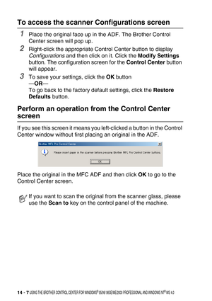 Page 16514 - 7 USING THE BROTHER CONTROL CENTER FOR WINDOWS® 95/98/ 98SE/ME/2000 PROFESSIONAL AND WINDOWS NT® WS 4.0
To access the scanner Configurations screen
1Place the original face up in the ADF. The Brother Control 
Center screen will pop up.
2Right-click the appropriate Control Center button to display 
Configurations and then click on it. Click the Modify Settings 
button. The configuration screen for the Control Center button 
will appear.
3To save your settings, click the OK button
—OR—
To go back to...