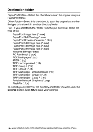 Page 16714 - 9 USING THE BROTHER CONTROL CENTER FOR WINDOWS® 95/98/ 98SE/ME/2000 PROFESSIONAL AND WINDOWS NT® WS 4.0
Destination folder
PaperPort Folder—Select this checkbox to scan the original into your 
PaperPort folder.
Other Folder—Select this checkbox, to scan the original as another 
file type or to store it in another directory/folder.
File—If you selected Other folder from the pull-down list, select the 
type of file:
PaperPort Image Item (*.max)
PaperPort Self-Viewing (*.exe)
PaperPort Browser-Viewable...