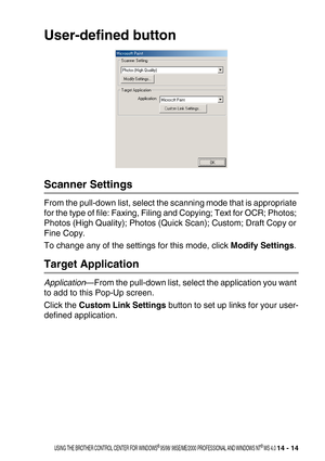 Page 172USING THE BROTHER CONTROL CENTER FOR WINDOWS® 95/98/ 98SE/ME/2000 PROFESSIONAL AND WINDOWS NT® WS 4.0 14 - 14
User-defined button
Scanner Settings
From the pull-down list, select the scanning mode that is appropriate 
for the type of file: Faxing, Filing and Copying; Text for OCR; Photos; 
Photos (High Quality); Photos (Quick Scan); Custom; Draft Copy or 
Fine Copy.
To change any of the settings for this mode, click Modify Settings.
Target Application
Application—From the pull-down list, select the...