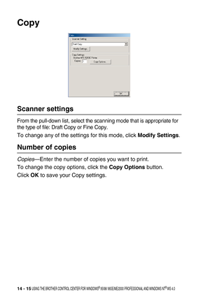 Page 17314 - 15 USING THE BROTHER CONTROL CENTER FOR WINDOWS® 95/98/ 98SE/ME/2000 PROFESSIONAL AND WINDOWS NT® WS 4.0
Copy
Scanner settings
From the pull-down list, select the scanning mode that is appropriate for 
the type of file: Draft Copy or Fine Copy.
To change any of the settings for this mode, click Modify Settings.
Number of copies
Copies—Enter the number of copies you want to print.
To change the copy options, click the Copy Options button.
Click OK to save your Copy settings. 