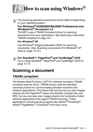 Page 176HOW TO SCAN USING WINDOWS®   15 - 1
1515How to scan using Windows®
Scanning a document 
TWAIN compliant
The Brother Multi-Function Link® Pro software includes a TWAIN 
compliant scanner driver. TWAIN drivers meet the standard 
universal protocol for communicating between scanners and 
software applications. This means that not only can you scan images 
directly into the PaperPort
® viewer that Brother included with your 
MFC, but you can also scan images directly into hundreds of other 
software...