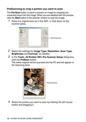 Page 17915 - 4 HOW TO SCAN USING WINDOWS®
PreScanning to crop a portion you want to scan
The Pre-Scan button is used to preview an image for cropping any 
unwanted areas from the image. When you are satisfied with the preview, 
click the Start button in the scanner window to scan the image.
1Place the original face up in the ADF, or face down on the 
scanner glass.
2Select the settings for Image Type, Resolution, Scan Type, 
Brightness and Contrast, as needed.
3In the Twain_32 Brother MFL Pro Scanner Setup...