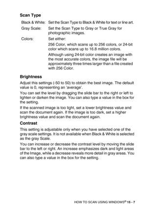 Page 182HOW TO SCAN USING WINDOWS® 15 - 7
Scan Type
Brightness
Adjust this settings (-50 to 50) to obtain the best image. The default 
value is 0, representing an ’average’.
You can set the level by dragging the slide bar to the right or left to 
lighten or darken the image. You can also type a value in the box for 
the setting.
If the scanned image is too light, set a lower brightness value and 
scan the document again. If the image is too dark, set a higher 
brightness value and scan the document again....