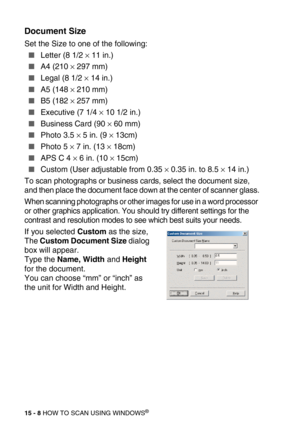 Page 18315 - 8 HOW TO SCAN USING WINDOWS®
Document Size
Set the Size to one of the following:
Letter (8 1/2 × 11 in.)
A4 (210 × 297 mm)
Legal (8 1/2 × 14 in.)
A5 (148 × 210 mm)
B5 (182 × 257 mm)
Executive (7 1/4 × 10 1/2 in.)
Business Card (90 × 60 mm)
Photo 3.5 × 5 in. (9 × 13cm)
Photo 5 × 7 in. (13 × 18cm)
APS C 4 × 6 in. (10 × 15cm)
Custom (User adjustable from 0.35 × 0.35 in. to 8.5 × 14 in.)
To scan photographs or business cards, select the document size, 
and then place the document face down at...