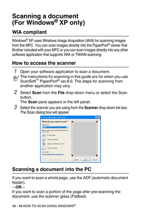 Page 18515 - 10 HOW TO SCAN USING WINDOWS®
Scanning a document 
(For Windows
® XP only)
WIA compliant 
Windows® XP uses Windows Image Acquisition (WIA) for scanning images 
from the MFC. You can scan images directly into the PaperPort® viewer that 
Brother included with your MFC or you can scan images directly into any other 
software application that supports WIA or TWAIN scanning.
How to access the scanner
1Open your software application to scan a document. 
2Select Scan from the File drop-down menu or select...