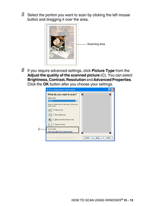 Page 188HOW TO SCAN USING WINDOWS® 15 - 13
5Select the portion you want to scan by clicking the left mouse 
button and dragging it over the area.
6If you require advanced settings, click Picture Type from the 
Adjust the quality of the scanned picture (C). You can select 
Brightness, Contrast, Resolution and Advanced Properties.  
Click the OK button after you choose your settings.
Scanning area
C 