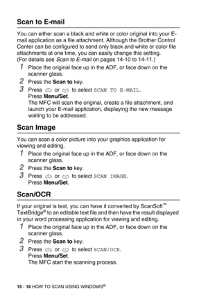 Page 19115 - 16 HOW TO SCAN USING WINDOWS®
Scan to E-mail
You can either scan a black and white or color original into your E-
mail application as a file attachment. Although the Brother Control 
Center can be configured to send only black and white or color file 
attachments at one time, you can easily change this setting. 
(For details see Scan to E-mail on pages 14-10 to 14-11.)
1Place the original face up in the ADF, or face down on the 
scanner glass.
2Press the Scan to key.
3Press  or  to select SCAN TO...