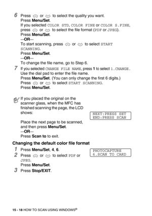 Page 19315 - 18 HOW TO SCAN USING WINDOWS®
6Press   or   to select the quality you want.
Press Menu/Set. 
If you selected 
COLOR STD, COLOR FINE or COLOR S.FINE, 
press   or   to select the file format (
PDF or JPEG). 
Press Menu/Set.
—OR—
To start scanning, press   or   to select START 
SCANNING
.
Press Menu/Set. 
—OR—
To change the file name, go to Step 6.
7If you selected CHANGE FILE NAME, press 1 to select 1.CHANGE.
Use the dial pad to enter the file name.
Press Menu/Set. (You can only change the first 6...