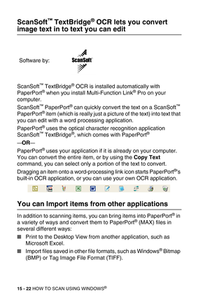 Page 19715 - 22 HOW TO SCAN USING WINDOWS®
ScanSoft™ TextBridge® OCR lets you convert 
image text in to text you can edit
ScanSoft™ TextBridge® OCR is installed automatically with 
PaperPort® when you install Multi-Function Link® Pro on your 
computer.
ScanSoft
™ PaperPort® can quickly convert the text on a ScanSoft™ 
PaperPort® item (which is really just a picture of the text) into text that 
you can edit with a word processing application.
PaperPort
® uses the optical character recognition application...