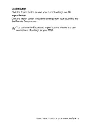 Page 200USING REMOTE SETUP (FOR WINDOWS®) 16 - 2
Export button
Click the Export button to save your current settings to a file.
Import button
Click the Import button to read the settings from your saved file into 
the Remote Setup screen.
You can use the Export and Import buttons to save and use 
several sets of settings for your MFC. 