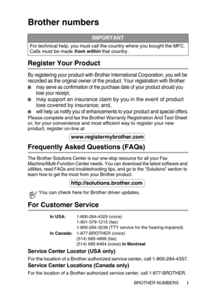 Page 3 i
Brother numbers
Register Your Product
By registering your product with Brother International Corporation, you will be 
recorded as the original owner of the product. Your registration with Brother:
may serve as confirmation of the purchase date of your product should you 
lose your receipt;
may support an insurance claim by you in the event of product 
loss covered by insurance; and,
will help us notify you of enhancements to your product and special offers.
Please complete and fax the Brother...