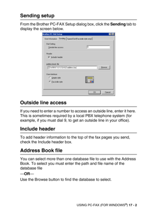 Page 202USING PC-FAX (FOR WINDOWS®) 17 - 2
Sending setup
From the Brother PC-FAX Setup dialog box, click the Sending tab to 
display the screen below.
Outside line access
If you need to enter a number to access an outside line, enter it here. 
This is sometimes required by a local PBX telephone system (for 
example, if you must dial 9, to get an outside line in your office).
Include header
To add header information to the top of the fax pages you send, 
check the Include header box.
Address Book file
You can...