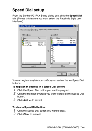 Page 204USING PC-FAX (FOR WINDOWS®) 17 - 4
Speed Dial setup
From the Brother PC-FAX Setup dialog box, click the Speed Dial 
tab. (To use this feature you must select the Facsimile Style user 
interface.)
You can register any Member or Group on each of the ten Speed Dial 
buttons. 
To register an address in a Speed Dial button:
1Click the Speed Dial button you want to program.
2Click the Member or Group you want to store on the Speed Dial 
button.
3Click Add >> to save it.
To clear a Speed Dial button:
1Click the...